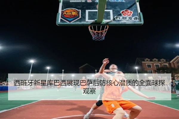 西班牙新星库巴西展现巴萨后防核心潜质的全面球探观察