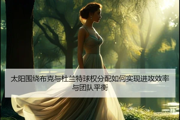 太阳围绕布克与杜兰特球权分配如何实现进攻效率与团队平衡