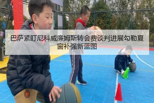 巴萨紧盯尼科威廉姆斯转会费谈判进展勾勒夏窗补强新蓝图