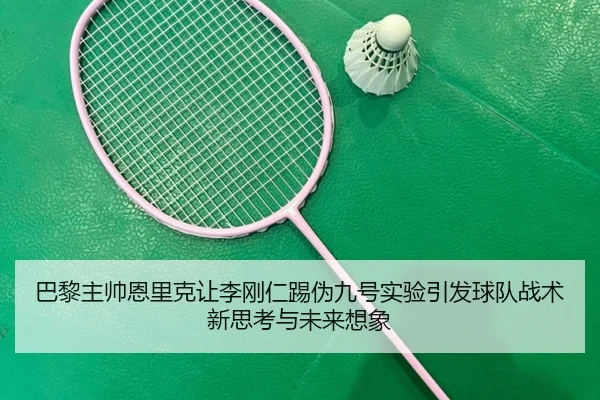 巴黎主帅恩里克让李刚仁踢伪九号实验引发球队战术新思考与未来想象