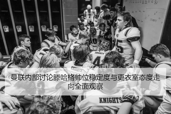 曼联内部讨论滕哈格帅位稳定度与更衣室态度走向全面观察